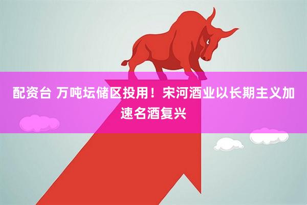 配资台 万吨坛储区投用！宋河酒业以长期主义加速名酒复兴