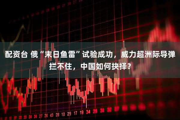 配资台 俄“末日鱼雷”试验成功，威力超洲际导弹拦不住，中国如何抉择？