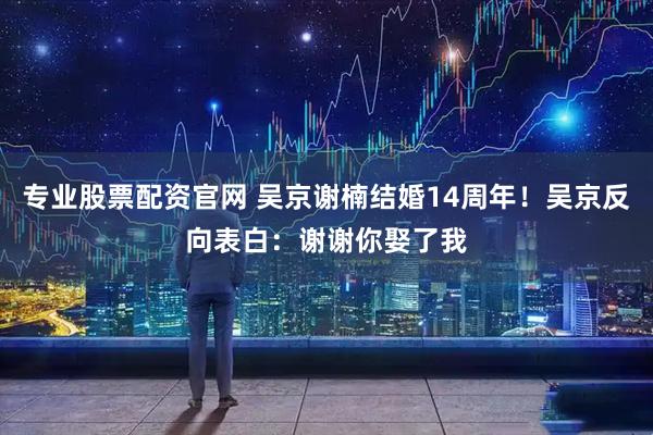 专业股票配资官网 吴京谢楠结婚14周年！吴京反向表白：谢谢你娶了我