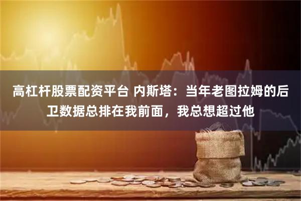高杠杆股票配资平台 内斯塔：当年老图拉姆的后卫数据总排在我前面，我总想超过他