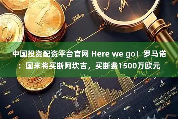 中国投资配资平台官网 Here we go！罗马诺：国米将买断阿坎吉，买断费1500万欧元