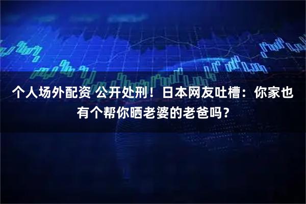 个人场外配资 公开处刑！日本网友吐槽：你家也有个帮你晒老婆的老爸吗？