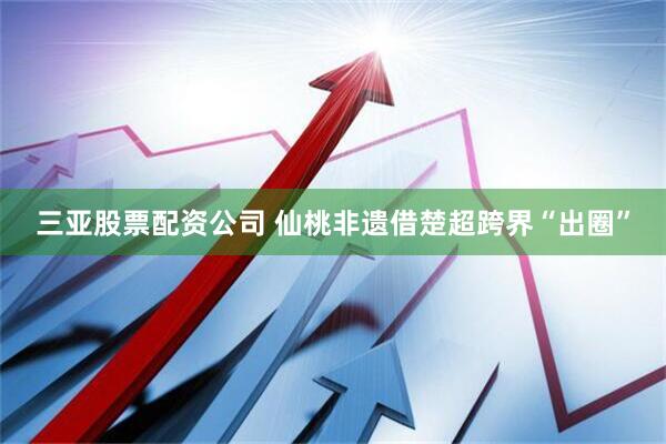 三亚股票配资公司 仙桃非遗借楚超跨界“出圈”