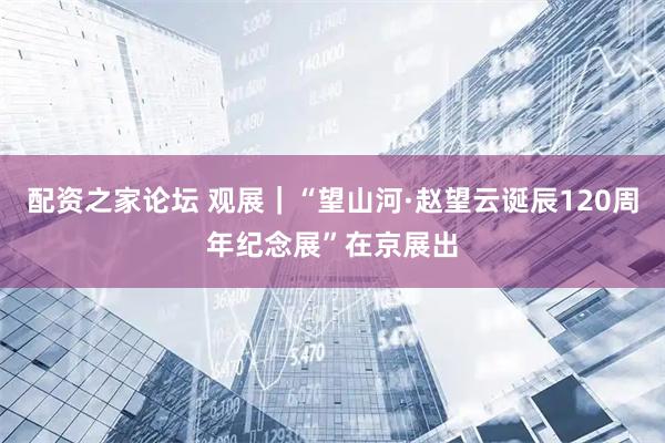 配资之家论坛 观展｜“望山河·赵望云诞辰120周年纪念展”在京展出