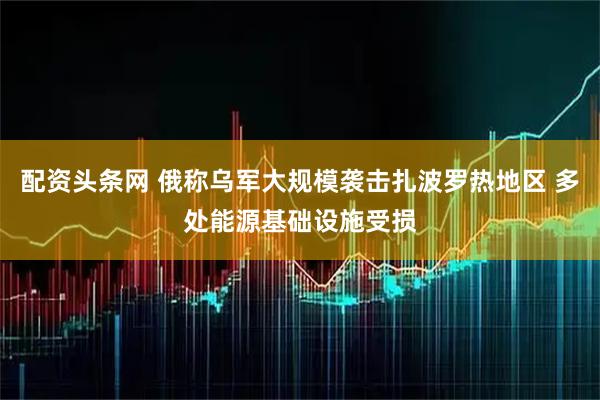 配资头条网 俄称乌军大规模袭击扎波罗热地区 多处能源基础设施受损